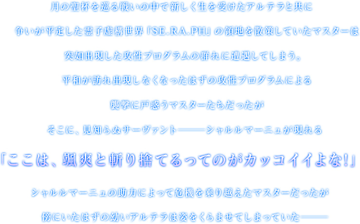 月の聖杯を巡る戦いの中で新しく生を受けたアルテラと共に争いが平定した霊子虚構世界『SE.RA.PH』の領地を散策していたマスターは突如出現した攻性プログラムの群れに遭遇してしまう。